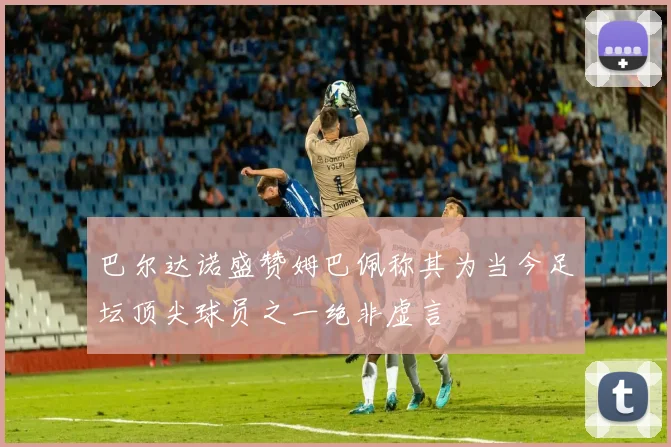 巴尔达诺盛赞姆巴佩称其为当今足坛顶尖球员之一绝非虚言