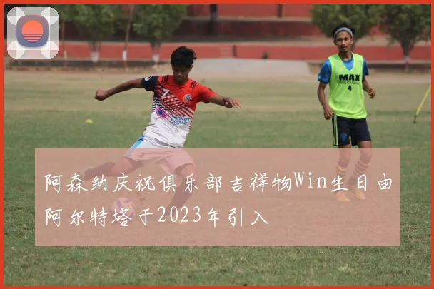 阿森纳庆祝俱乐部吉祥物Win生日由阿尔特塔于2023年引入