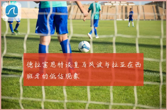 德拉富恩特谈皇马风波与拉亚在西班牙的低估现象