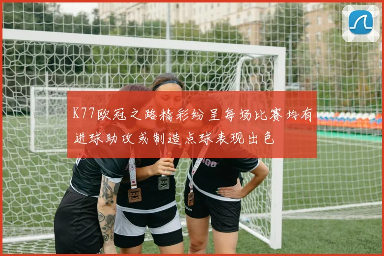 K77欧冠之路精彩纷呈每场比赛均有进球助攻或制造点球表现出色