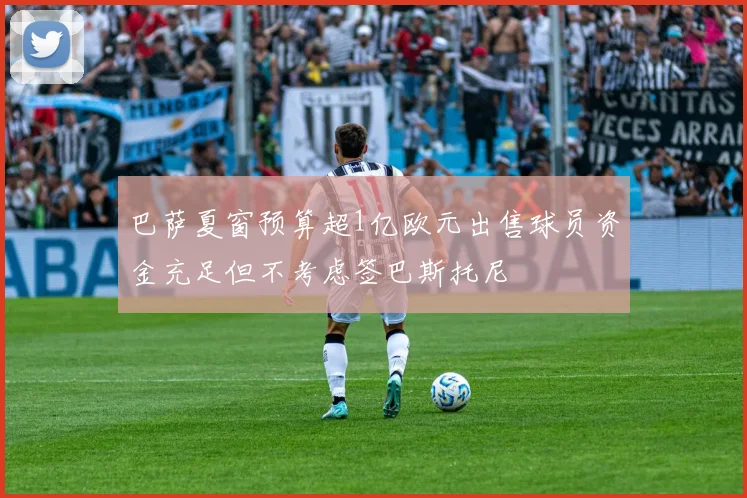 巴萨夏窗预算超1亿欧元出售球员资金充足但不考虑签巴斯托尼