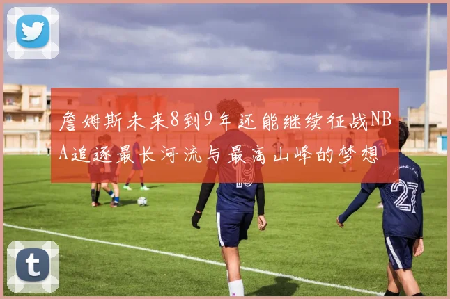 詹姆斯未来8到9年还能继续征战NBA追逐最长河流与最高山峰的梦想
