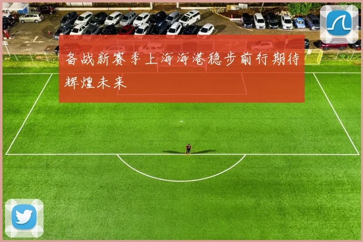 备战新赛季上海海港稳步前行期待辉煌未来