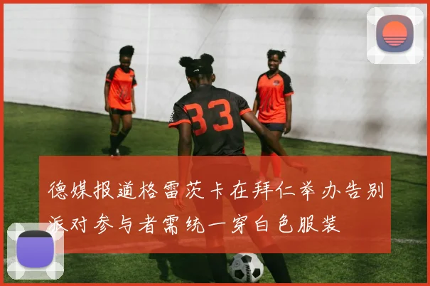德媒报道格雷茨卡在拜仁举办告别派对参与者需统一穿白色服装