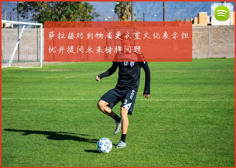 萨拉赫对利物浦更衣室文化表示担忧并提问未来榜样问题